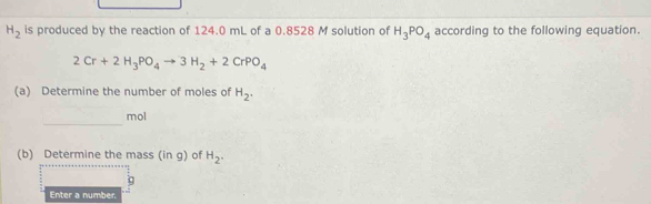 H_2 is produced by the reaction of 124.0 mL of a 0.8528 M solution of H_3PO_4 according to the following equation.
2Cr+2H_3PO_4to 3H_2+2CrPO_4
(a) Determine the number of moles of H_2. 
_ 
mol 
(b) Determine the mass (in g) of H_2. 
9 
Enter a number.