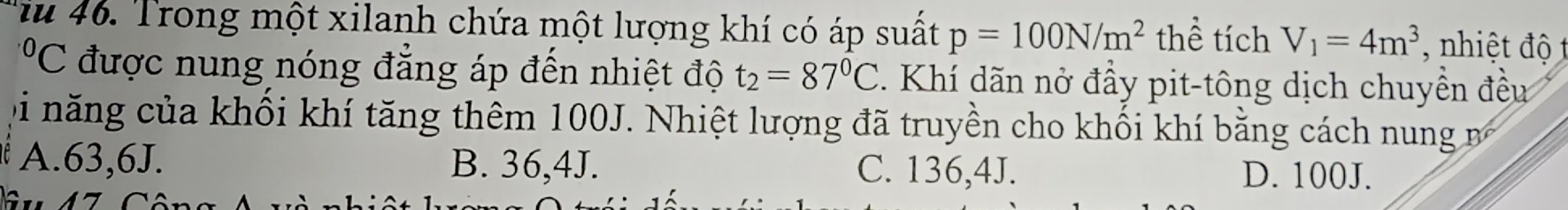 Tiu 46. Trong một xilanh chứa một lượng khí có áp suất p=100N/m^2 thể tích V_1=4m^3 nhiệt độ 
*'C được nung nóng đẳng áp đến nhiệt độ t_2=87°C Khí dãn nở đầy pit-tông dịch chuyền đều
Di năng của khối khí tăng thêm 100J. Nhiệt lượng đã truyền cho khối khí bằng cách nung
A. 63,6J. B. 36,4J. C. 136,4J. D. 100J.