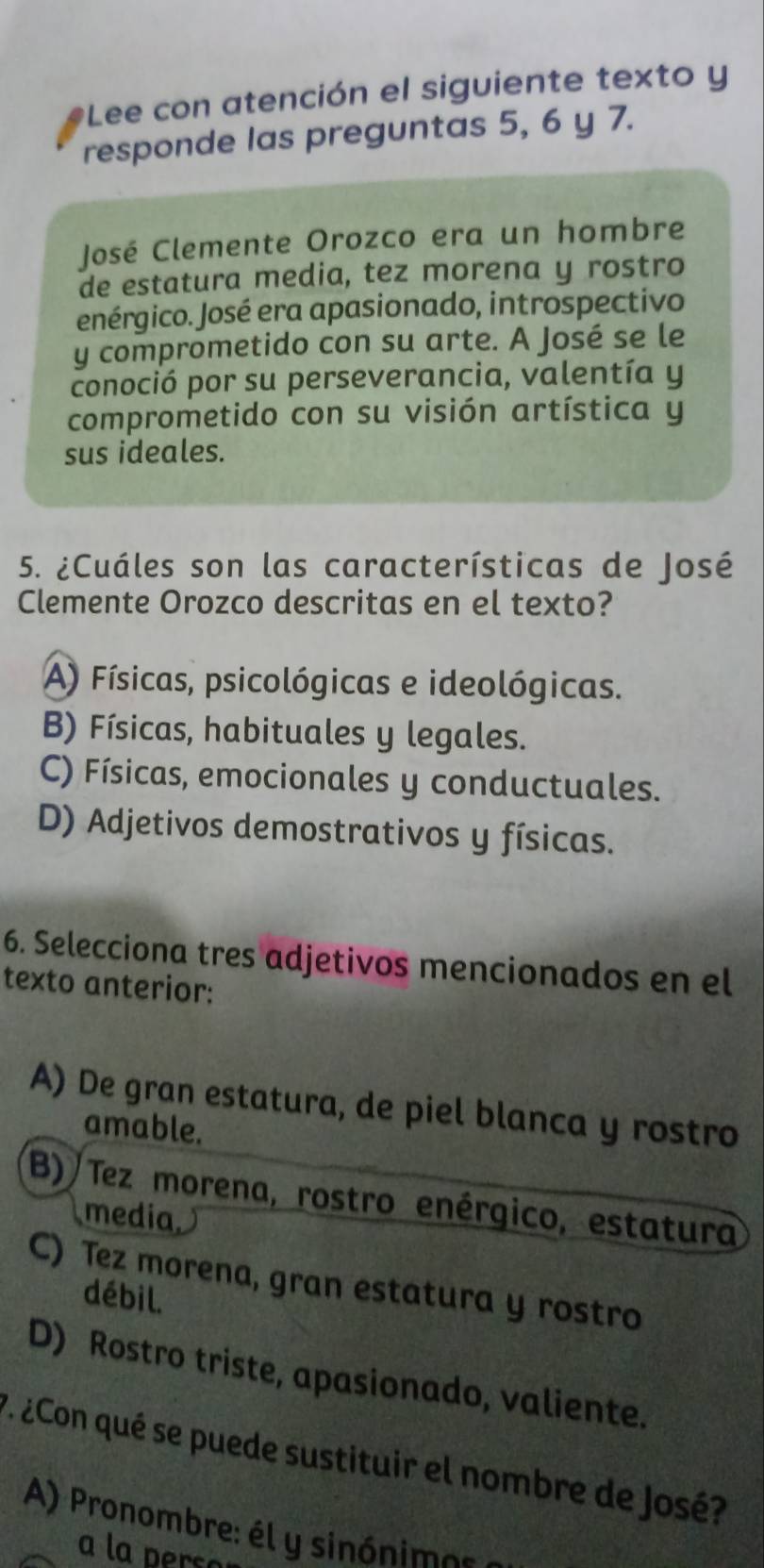 Lee con atención el siguiente texto y
responde las preguntas 5, 6 y 7.
José Clemente Orozco era un hombre
de estatura media, tez morena y rostro
enérgico. José era apasionado, introspectivo
y comprometido con su arte. A José se le
conoció por su perseverancia, valentía y
comprometido con su visión artística y
sus ideales.
5. ¿Cuáles son las características de José
Clemente Orozco descritas en el texto?
A) Físicas, psicológicas e ideológicas.
B) Físicas, habituales y legales.
C) Físicas, emocionales y conductuales.
D) Adjetivos demostrativos y físicas.
6. Selecciona tres adjetivos mencionados en el
texto anterior:
A) De gran estatura, de piel blanca y rostro
amable.
B) Tez morena, rostro enérgico, estatura
media
C) Tez morena, gran estatura y rostro
débil.
D) Rostro triste, apasionado, valiente.
7 ¿Con qué se puede sustituir el nombre de José?
A) Pronombre: él y sinónimos
a la perse