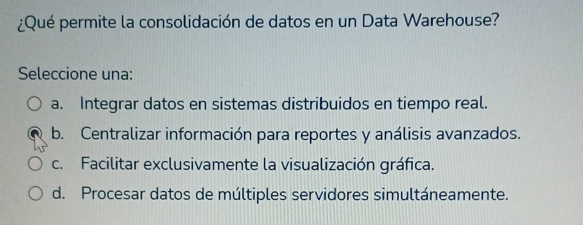 ¿Qué permite la consolidación de datos en un Data Warehouse?
Seleccione una:
a. Integrar datos en sistemas distribuidos en tiempo real.
b. Centralizar información para reportes y análisis avanzados.
c. Facilitar exclusivamente la visualización gráfica.
d. Procesar datos de múltiples servidores simultáneamente.