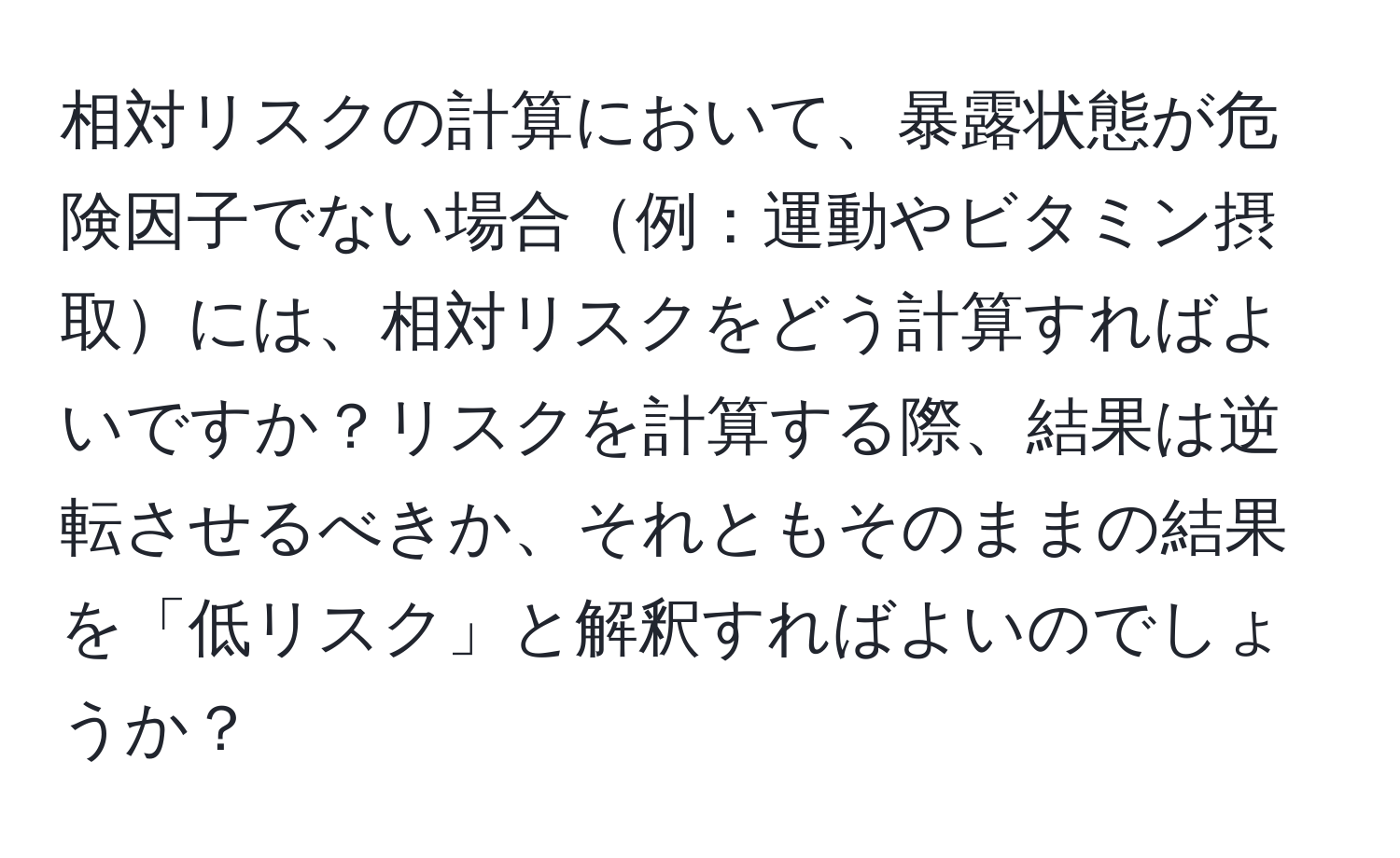 相対リスクの計算において、暴露状態が危険因子でない場合例：運動やビタミン摂取には、相対リスクをどう計算すればよいですか？リスクを計算する際、結果は逆転させるべきか、それともそのままの結果を「低リスク」と解釈すればよいのでしょうか？