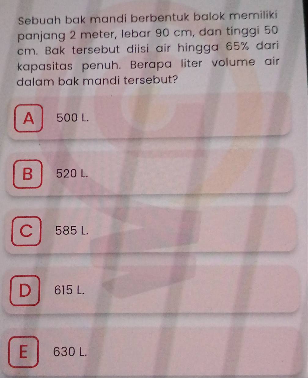 Sebuah bak mandi berbentuk balok memiliki
panjang 2 meter, lebar 90 cm, dan tinggi 50
cm. Bak tersebut diisi air hingga 65% dari
kapasitas penuh. Berapa liter volume air
dalam bak mandi tersebut?
A 500 L.
B 520 L.
C 585 L.
D 615 L.
E 630 L.