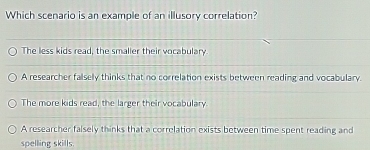 Which scenario is an example of an illusory correlation?
The less kids read, the smaller their vocabulary
A researcher falsely thinks that no correlation exists between reading and vocabulary.
The more kids read, the larger their vocabulary.
A researcher falsely thinks that a correlation exists between time spent reading and
spelling skills.