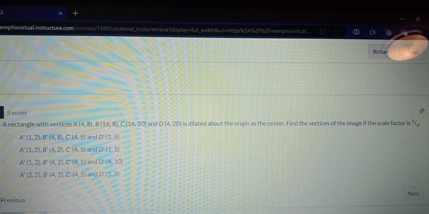 emphisvirtual.instructure.com/courses/13893/external_tools/retrieve?display=full_width&url=https%3A%2F%2Fmemphisvirtual.....
Return Next
5 points
A rectangle with vertices A(4,8), B(16,8), C(16,20) and D(4,20) is dilated about the origin as the center. Find the vertices of the image if the scale factor is ¹/.
A'(1,2), B'(4,8), C'(4,5) and D'(1,5)
A'(1,2), B'(4,2), C'(4,5) and D'(1,5)
A'(1,2), B'(4,2), C'(4,5) and D'(4,10)
A'(2,2), B'(4,2), C'(4,5) and D'(1,5)
Next
Previous