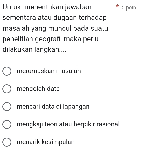 Untuk menentukan jawaban 5 poin
sementara atau dugaan terhadap
masalah yang muncul pada suatu
penelitian geografı ,maka perlu
dilakukan langkah....
merumuskan masalah
mengolah data
mencari data di lapangan
mengkaji teori atau berpikir rasional
menarik kesimpulan