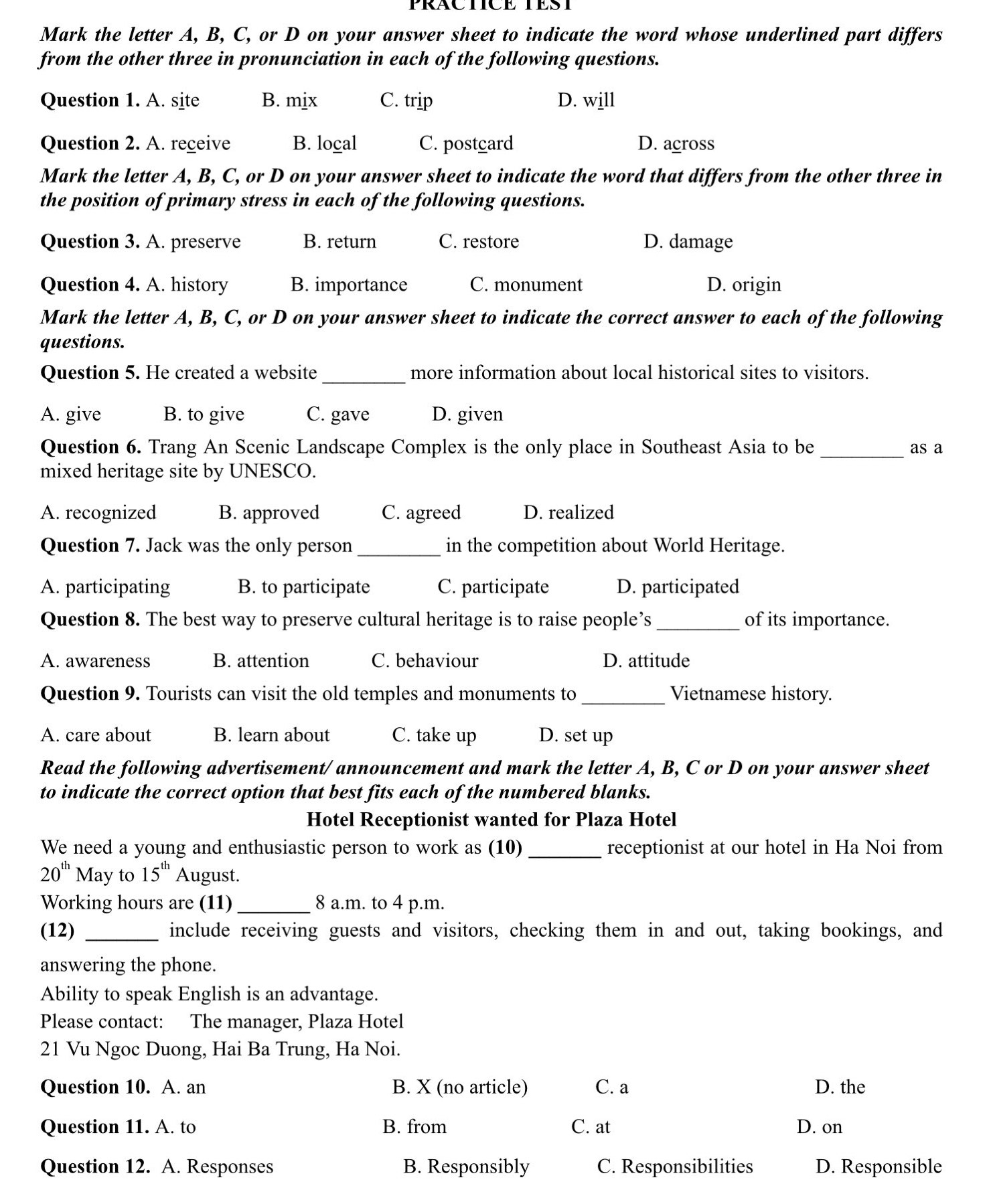 PRACTICETEST
Mark the letter A, B, C, or D on your answer sheet to indicate the word whose underlined part differs
from the other three in pronunciation in each of the following questions.
Question 1. A. site B. mix C. trip D. will
Question 2. A. receive B. local C. postcard D. across
Mark the letter A, B, C, or D on your answer sheet to indicate the word that differs from the other three in
the position of primary stress in each of the following questions.
Question 3. A. preserve B. return C. restore D. damage
Question 4. A. history B. importance C. monument D. origin
Mark the letter A, B, C, or D on your answer sheet to indicate the correct answer to each of the following
questions.
Question 5. He created a website _more information about local historical sites to visitors.
A. give B. to give C. gave D. given
Question 6. Trang An Scenic Landscape Complex is the only place in Southeast Asia to be _as a
mixed heritage site by UNESCO.
A. recognized B. approved C. agreed D. realized
Question 7. Jack was the only person _in the competition about World Heritage.
A. participating B. to participate C. participate D. participated
Question 8. The best way to preserve cultural heritage is to raise people’s _of its importance.
A. awareness B. attention C. behaviour D. attitude
Question 9. Tourists can visit the old temples and monuments to _Vietnamese history.
A. care about B. learn about C. take up D. set up
Read the following advertisement/ announcement and mark the letter A, B, C or D on your answer sheet
to indicate the correct option that best fits each of the numbered blanks.
Hotel Receptionist wanted for Plaza Hotel
We need a young and enthusiastic person to work as (10) _receptionist at our hotel in Ha Noi from
20^(th) May to 15^(th) August.
Working hours are (11) _8 a.m. to 4 p.m.
(12) _include receiving guests and visitors, checking them in and out, taking bookings, and
answering the phone.
Ability to speak English is an advantage.
Please contact: The manager, Plaza Hotel
21 Vu Ngoc Duong, Hai Ba Trung, Ha Noi.
Question 10. A. an B. X (no article) C. a D. the
Question 11. A. to B. from C. at D. on
Question 12. A. Responses B. Responsibly C. Responsibilities D. Responsible