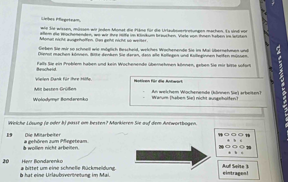 Liebes Pflegeteam, 
wie Sie wissen, müssen wir jeden Monat die Pläne für die Urlaubsvertretungen machen. Es sind vor 
allem die Wochenenden, wo wir Ihre Hilfe im Klinikum brauchen. Viele von Ihnen haben im letzten 
Monat nicht ausgeholfen. Das geht nicht so weiter. 
Geben Sie mir so schnell wie möglich Bescheid, welches Wochenende Sie im Mai übernehmen und 
Dienst machen können. Bitte denken Sie daran, dass alle Kollegen und Kolleginnen helfen müssen. 
Falls Sie ein Problem haben und kein Wochenende übernehmen können, geben Sie mir bitte sofort 
Bescheid. 
Vielen Dank für Ihre Hilfe. Notizen für die Antwort 
Mit besten Grüßen An welchem Wochenende (können Sie) arbeiten? 
Wolodymyr Bondarenko 
Warum (haben Sie) nicht ausgeholfen? 
Welche Lösung (a oder b) passt am besten? Markieren Sie auf dem Antwortbogen. 
19 Die Mitarbeiter 19 19
a gehören zum Pflegeteam. 
b wollen nicht arbeiten. 20 20
20 Herr Bondarenko 
a bittet um eine schnelle Rückmeldung. Auf Seite 3
b hat eine Urlaubsvertretung im Mai. 
eintragen!