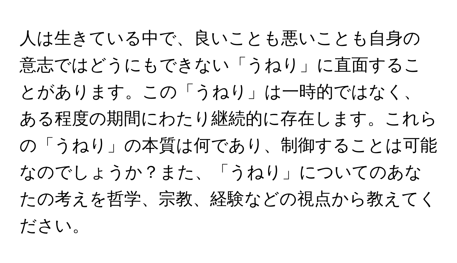 人は生きている中で、良いことも悪いことも自身の意志ではどうにもできない「うねり」に直面することがあります。この「うねり」は一時的ではなく、ある程度の期間にわたり継続的に存在します。これらの「うねり」の本質は何であり、制御することは可能なのでしょうか？また、「うねり」についてのあなたの考えを哲学、宗教、経験などの視点から教えてください。