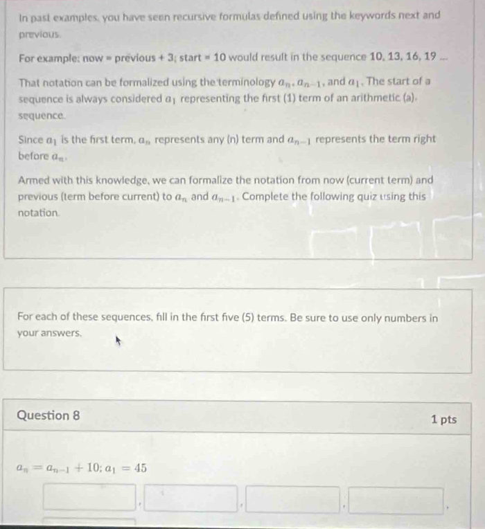 In past examples, you have seen recursive formulas defined using the keywords next and 
previous. 
For example: now = previous + 3; start =10 would result in the sequence 10, 13, 16, 19... 
That notation can be formalized using the terminology a_n, a_n-1 , and a_1. The start of a 
sequence is always considered a_1 representing the first (1) term of an arithmetic (a). 
sequence. 
Since a_1 is the first term. a_n represents any (n) term and a_n-1 represents the term right 
before a_n. 
Armed with this knowledge, we can formalize the notation from now (current term) and 
previous (term before current) to a_n and a_n-1 Complete the following quiz using this 
notation 
For each of these sequences, fll in the first five (5) terms. Be sure to use only numbers in 
your answers. 
Question 8 1 pts
a_n=a_n-1+10; a_1=45^(□) |i|