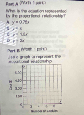 (Worth 1 point)
What is the equation represented
by the proportional relationship?
A y=0.75x
B y=x
C y=1.5x
D y=2x
Part B (Worth 1 point.)
Use a graph to represent the
proportional relationship.