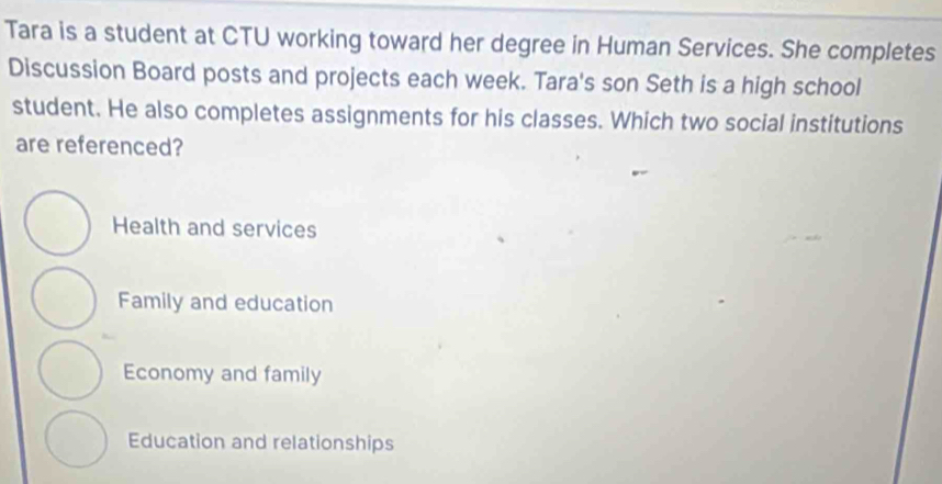 Tara is a student at CTU working toward her degree in Human Services. She completes
Discussion Board posts and projects each week. Tara's son Seth is a high school
student. He also completes assignments for his classes. Which two social institutions
are referenced?
Health and services
Family and education
Economy and family
Education and relationships