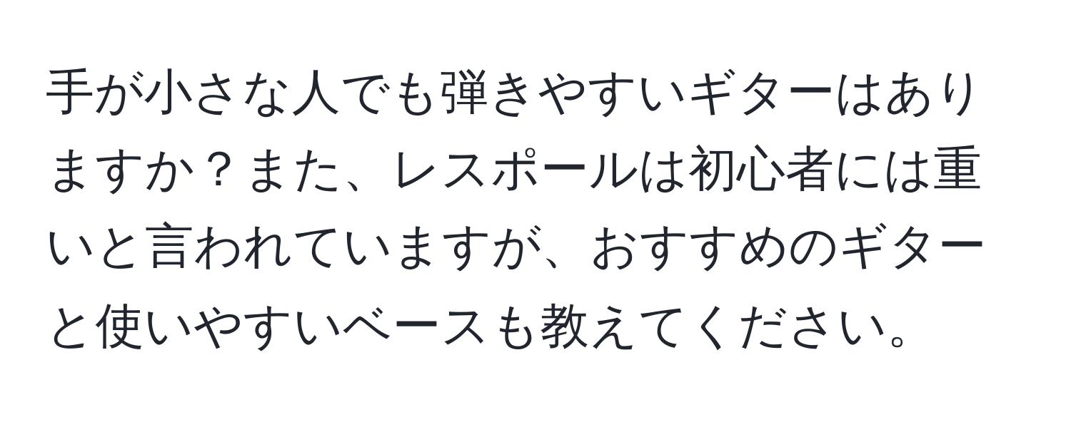 手が小さな人でも弾きやすいギターはありますか？また、レスポールは初心者には重いと言われていますが、おすすめのギターと使いやすいベースも教えてください。