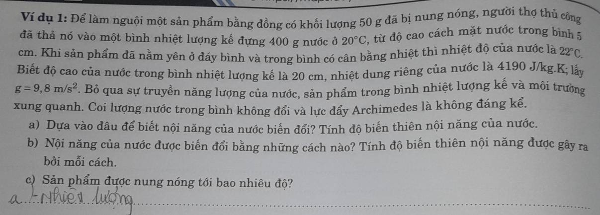 Ví dụ 1: Để làm nguội một sản phẩm bằng đồng có khối lượng 50 g đã bị nung nóng, người thợ thủ công 
đã thả nó vào một bình nhiệt lượng kế đựng 400 g nước ở 20°C 3, từ độ cao cách mặt nước trong bình 5
cm. Khi sản phẩm đã nằm yên ở đáy bình và trong bình có cân bằng nhiệt thì nhiệt độ của nước là 22°C. 
Biết độ cao của nước trong bình nhiệt lượng kế là 20 cm, nhiệt dung riêng của nước là 4190 J/kg. K; lấy
g=9,8m/s^2 7. Bỏ qua sự truyền năng lượng của nước, sản phẩm trong bình nhiệt lượng kế và môi trường 
xung quanh. Coi lượng nước trong bình không đổi và lực đẩy Archimedes là không đáng kể. 
a) Dựa vào đâu để biết nội năng của nước biến đổi? Tính độ biến thiên nội năng của nước. 
b) Nội năng của nước được biến đổi bằng những cách nào? Tính độ biến thiên nội năng được gây ra 
bởi mỗi cách. 
c) Sản phẩm được nung nóng tới bao nhiêu độ?