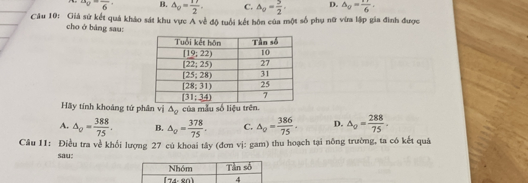 ^△ o=frac 6· B. △ _Q= 17/2 , C. △ _Q= 5/2 . D. △ _Q= 17/6 .
Câu 10: Giả sử kết quả khảo sát khu vực Á về độ tuổi kết hôn của một số phụ nữ vừa lập gia đình được
cho ở bảng sau:
Hãy tính khoảng tứ phân vị △ _Q của mẫu số liệu trên.
A. △ _Q= 388/75 . B. △ _Q= 378/75 . C. △ _Q= 386/75 . D. △ _Q= 288/75 .
Câu 11: Điều tra về khối lượng 27 củ khoai tây (đơn vị: gam) thu hoạch tại nông trường, ta có kết quả
sau: