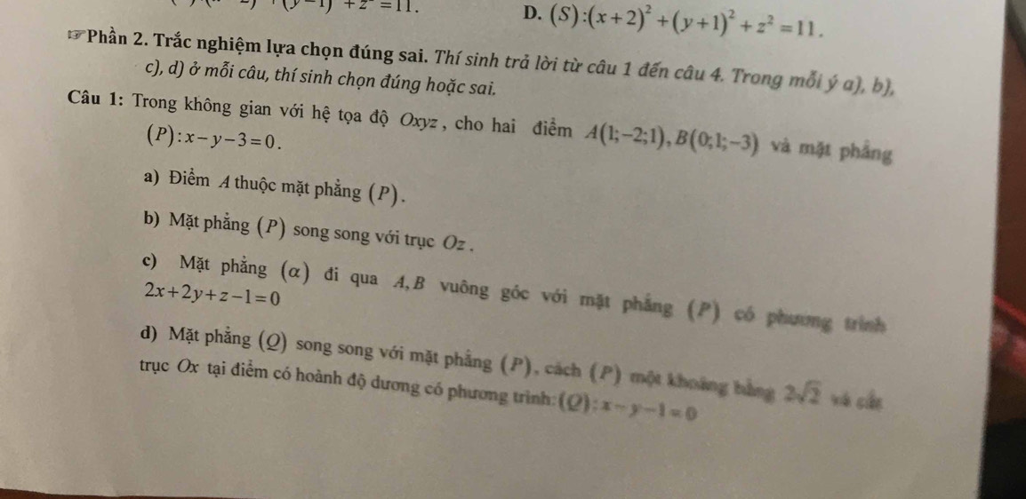 (y-1)+z=11.
D. (S):(x+2)^2+(y+1)^2+z^2=11. 
7 *Phần 2. Trắc nghiệm lựa chọn đúng sai. Thí sinh trả lời từ câu 1 đến câu 4. Trong mỗi ý a), b),
c), d) ở mỗi câu, thí sinh chọn đúng hoặc sai.
Câu 1: Trong không gian với hệ tọa độ Oxyz , cho hai điểm A(1;-2;1), B(0;1;-3) và mặt phầng
(P):x-y-3=0.
a) Điểm A thuộc mặt phẳng (P).
b) Mặt phẳng (P) song song với trục Oz.
2x+2y+z-1=0
c) Mặt phẳng (α) đi qua A, B vuông góc với mặt phẳng (P) có phương trình
d) Mặt phẳng (Q) song song với mặt phẳng (P), cách (P) một khoảng bằng 2sqrt(2) xá cán
trục Ox tại điểm có hoành độ dương có phương trình: (Q) frac  4/5  x-y-1=0