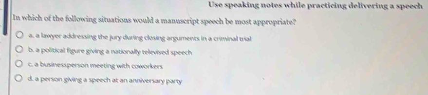 Use speaking notes while practicing delivering a speech
In which of the following situations would a manuscript speech be most appropriate?
a. a lawyer addressing the jury during closing arguments in a criminal trial
b. a political figure giving a nationally televised speech
c. a businessperson meeting with coworkers
d. a person giving a speech at an anniversary party