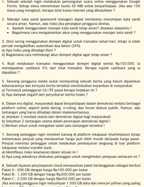 Sebuah sekolah ingin melakukan pemungutan suara online menggunakan Google
Forms. Setiap siswa memerlukan kuota 30 MB untuk berpartisipasi. Jika ada 100
siswa yang mengikuti, berapa total kuota internet yang dibutuhkan ?
2. Manajer kata sandi (password manager) dapat membantu menyimpan kata sandi
secara aman. Namun, ada risiko jika perangkat pengguna diretas.
Apakah menggunakan manajer kata sandi tetap aman? Jelaskan alasanmu !
Bagaimana cara mengamankan akun yang menggunakan manajer kata sandi ?
3. Doni sering menggunakan dompet digital untuk transaksi sehari-hari, tetapi ia tidak
pernah mengaktifkan autentikasi dua faktor (2FA).
a) Apa risiko yang dihadapi Doni ?
b) Bagaimana cara melindungi akun dompet digital agar tetap aman ?
4. Budi melakukan transaksi menggunakan dompet digital senilai Rp150.000. la
mendapatkan cashback 5% dari total transaksi. Berapa rupiah cashback yang ia
dapatkan ?
5. Seorang pengguna media sosial memposting sebuah berita yang belum dipastikan
kebenarannya dan ternyata berita tersebut menimbulkan kepanikan di masyarakat.
a) Termasuk pelanggaran UU ITE pasal berapa tindakan ini ?
b) Apa dampak negatif dari penyebaran berita hoaks ?
6. Dalam era digital, masyarakat dapat berpartisipasi dalam demokrasi melalui berbagai
platform online, seperti petisi daring, e-voting, dan forum diskusi publik. Namun, ada
tantangan yang harus dihadapi dalam implementasinya.
a) Jelaskan 2 manfaat utama dari demokrasi digital bagi masyarakat!
b) Sebutkan 2 tantangan utama dalam penerapan demokrasi digital !
c) Berikan solusi untuk mengatasi salah satu tantangan tersebut !
7. Seorang pelanggan ingin membeli barang di platform lokapasar (marketplace) tetapi
menemukan penjual yang menawarkan harga jauh lebih murah daripada harga pasar.
Penjual meminta pelanggan untuk melakukan pembayaran langsung di luar platform
lokapasar melalui transfer bank.
a) Identifikasi risiko keamanan dalam situasi ini !
b) Apa yang sebaiknya dilakukan pelanggan untuk menghindari penipuan semacam ini ?
8. Sebuah layanan penyimpanan cloud menawarkan paket berlangganan sebagai berikut:
Paket A : 500 GB dengan harga Rp100.000 per bulan
Paket B : 1.200 GB dengan harga Rp200.000 per bulan
Paket C : 2.500 GB dengan harga Rp450.000 per bulan
Jika seorang pengguna ingin menyimpan 1.500 GB data dan mencari pilihan yang paling