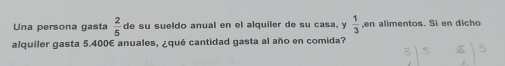 Una persona gasta  2/5  de su sueldo anual en el alquiler de su casa, y  1/3  ,en alimentos. Si en dicho
alquiler gasta 5.400E anuales, qué cantidad gasta al año en comida?