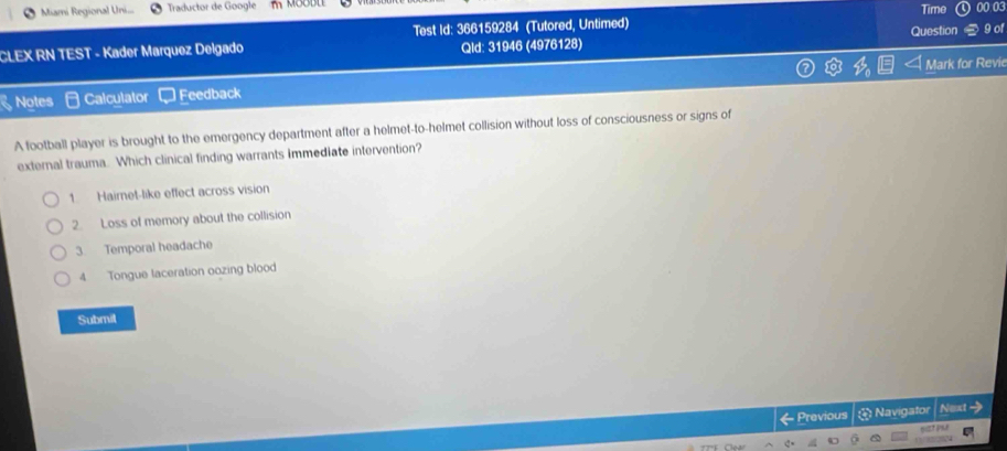 Miami Regional Uni.. Traductor de Google Time 00 03
CLEX RN TEST - Kader Marquez Delgado Test Id: 366159284 (Tutored, Untimed) Question 9 of
Qld: 31946 (4976128)
Notes Calculator Feedback Mark for Revi
A football player is brought to the emergency department after a helmet-to-helmet collision without loss of consciousness or signs of
external trauma. Which clinical finding warrants immediate intervention?
1 Hairnet-like effect across vision
2. Loss of memory about the collision
3. Temporal headache
4 Tongue laceration oozing blood
Submil
← Previous * Navigator Next →