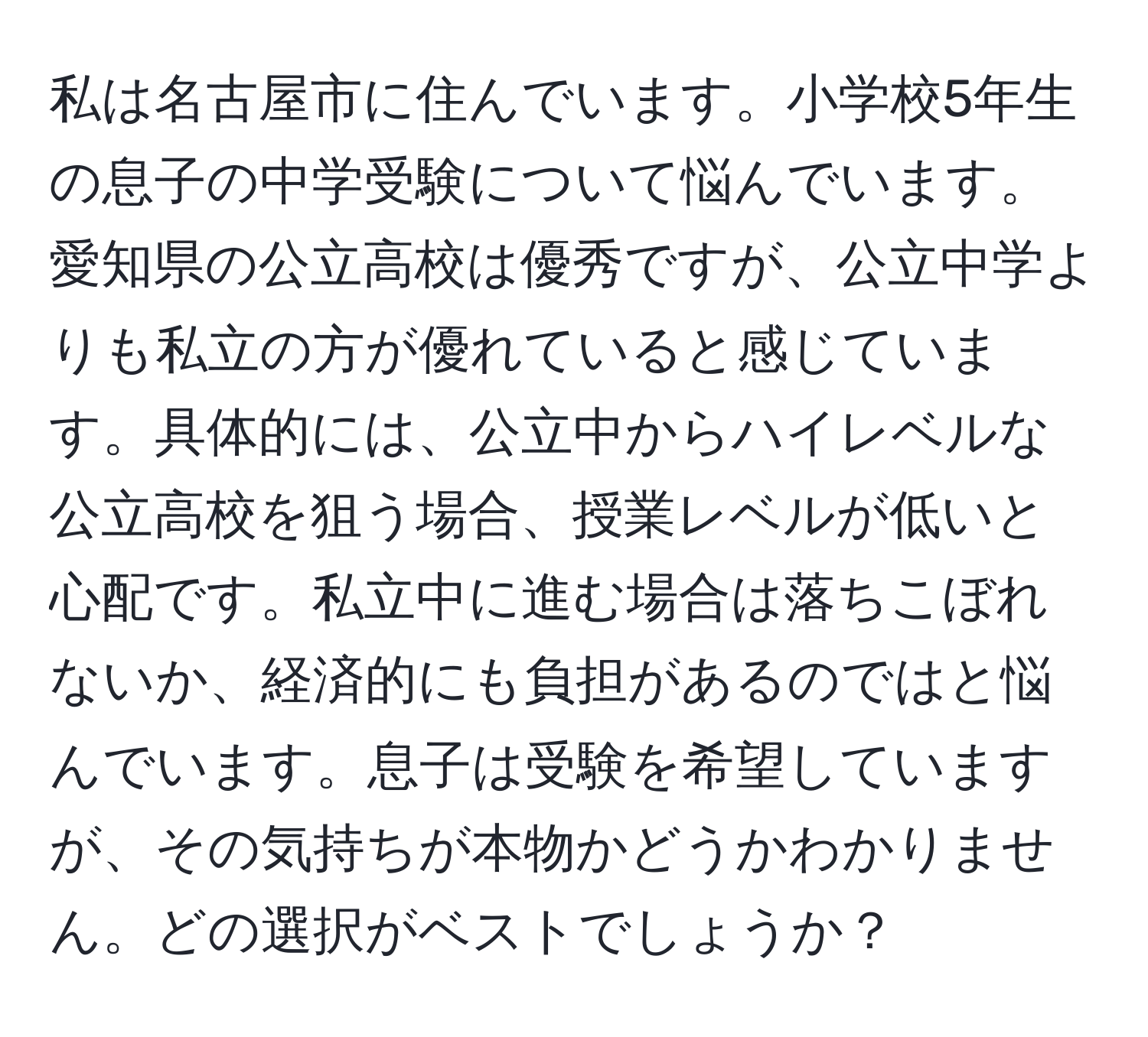 私は名古屋市に住んでいます。小学校5年生の息子の中学受験について悩んでいます。愛知県の公立高校は優秀ですが、公立中学よりも私立の方が優れていると感じています。具体的には、公立中からハイレベルな公立高校を狙う場合、授業レベルが低いと心配です。私立中に進む場合は落ちこぼれないか、経済的にも負担があるのではと悩んでいます。息子は受験を希望していますが、その気持ちが本物かどうかわかりません。どの選択がベストでしょうか？