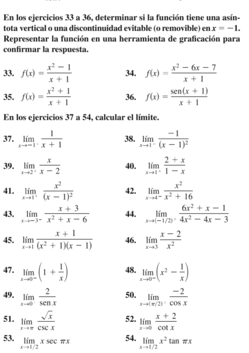 En los ejercicios 33 a 36, determinar si la función tiene una asín-
tota vertical o una discontinuidad evitable (o removible) en x=-1.
Representar la función en una herramienta de graficación para
confirmar la respuesta.
33. f(x)= (x^2-1)/x+1  34. f(x)= (x^2-6x-7)/x+1 
35. f(x)= (x^2+1)/x+1  36. f(x)= (sen (x+1))/x+1 
En los ejercicios 37 a 54, calcular el límite.
37. limlimits _xto -1^- 1/x+1  38. limlimits _xto 1^-frac -1(x-1)^2
39. limlimits _xto 2^+ x/x-2  40. limlimits _xto 1^+ (2+x)/1-x 
41. limlimits _xto 1^+frac x^2(x-1)^2 42. limlimits _xto 4^- x^2/x^2+16 
43. limlimits _xto -3^- (x+3)/x^2+x-6  44. limlimits _xto (-1/2)^+ (6x^2+x-1)/4x^2-4x-3 
45. limlimits _xto 1 (x+1)/(x^2+1)(x-1)  46. limlimits _xto 3 (x-2)/x^2 
47. limlimits _xto 0^-(1+ 1/x ) 48. limlimits _xto 0^-(x^2- 1/x )
49. limlimits _xto 0 2/senx  50. limlimits _xto (π /2) (-2)/cos x 
51. limlimits _xto π  sqrt(x)/csc x  52. limlimits _xto 0 (x+2)/cot x 
53. limlimits _xto 1/2xsec π x
54. limlimits _xto 1/2x^2tan π x