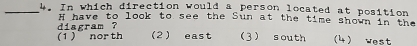 In which direction would a person located at position
H have to look to see the Sun at the time shown in the
diagram ?
(1 ) nor th 2) east 3) south (4) west
