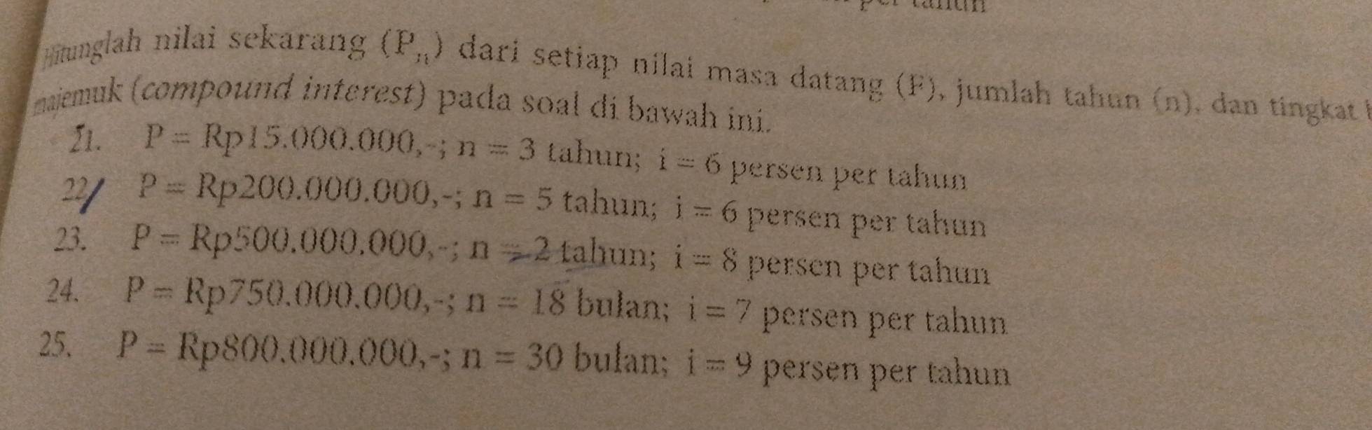 Hitunglah nilai sekarang (P_n) dari setiap nilai masa datang (F), jumlah tahun (n), dan tingkat !
maiemuk (compound interest) pada soal di bawah ini.
21. P=Rp15.000.000, -; n=3 tahun; i=6 persen per tahun
22/ P=Rp200.000.000,-; n=5 tahun; i=6 persen per tahun
23. P=Rp500,000,000,-; n=2 tahun; i=8 persen per tahun
24. P=Rp750.000.000, -; n=18 bulan; i=7 persen per tahun
25. P=Rp800.000.000,-; n=30 bulan; i=9 persen per tahun