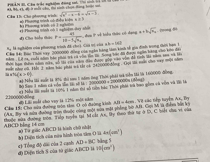 PHÀN II. Câu trắc nghiệm đúng sai. Thí sinh trả lới tự c
a), b), c), d) ở mỗi câu, thí sinh chọn đúng hoặc sai.
Câu 13: Cho phương trình: sqrt(x^2-x-6)=sqrt(x-3).
a) Phương trình có điều kiện x≥ 3
b) Phương trình có 2 nghiệm
c) Phương trình có 1 nghiệm duy nhất
d) Cho biểu thức P=frac 4510-5sqrt(x_0) , đưa P về biểu thức có dạng a+bsqrt(x_0). (trong đó
x_0 là nghiệm của phương trình đã cho). Giá trị của a.b=162
Câu 14: Bác Thời vay 2000000 đồng của ngân hàng làm kinh tế gia đình trong thời hạn 1
năm . Lẽ ra, cuối năm bác phải trả cả vốn lẫn lãi .Song bác đã được ngân hàng cho kéo dài
thời hạn thêm năm nữa, số lãi của năm đầu được gộp vào vốn đề tính lãi năm sau và lãi
suất như cũ. Hết 2 năm bác phải trả tất cả 2420000 đồng . Gọi lãi suất cho vay một năm
lax% (x>0).
a) Nếu lãi suất là 8% thì sau 1 năm ông Thời phải trả tiền lãi là 160000 đồng.
b) Sau 1 năm cả vốn lẫn lãi sẽ là : 2000000+2000000x (đồng)
c) Nếu lãi suất là 10% 1 năm thì số tiền bác Thời phải trả bao gồm cả vốn và lãi là
2200000 đồng
d) Lãi suất cho vay là 12% một năm
Câu 15: Cho nửa đường tròn tâm O có đường kính AB=4cm. Vẽ các tiếp tuyến Ax, By
(Ax, By và nửa đường tròn thuộc cùng một nửa mặt phẳng bờ AB. Gọi M là điểm bất kỳ
thuộc nửa đường tròn. Tiếp tuyến tại Mcắt Ax, By theo thứ tự ở D, C biết chu vi của
ABCD bằng 14 cm
a) Tứ giác ABCD là hình chữ nhật
b) Diện tích của nửa hình tròn tâm O là 4π (cm^2)
c) Tổng độ dài của 2 cạnh AD+BC bằng 5
d) Diện tích S của tứ giác ABCD là 10(cm^2)