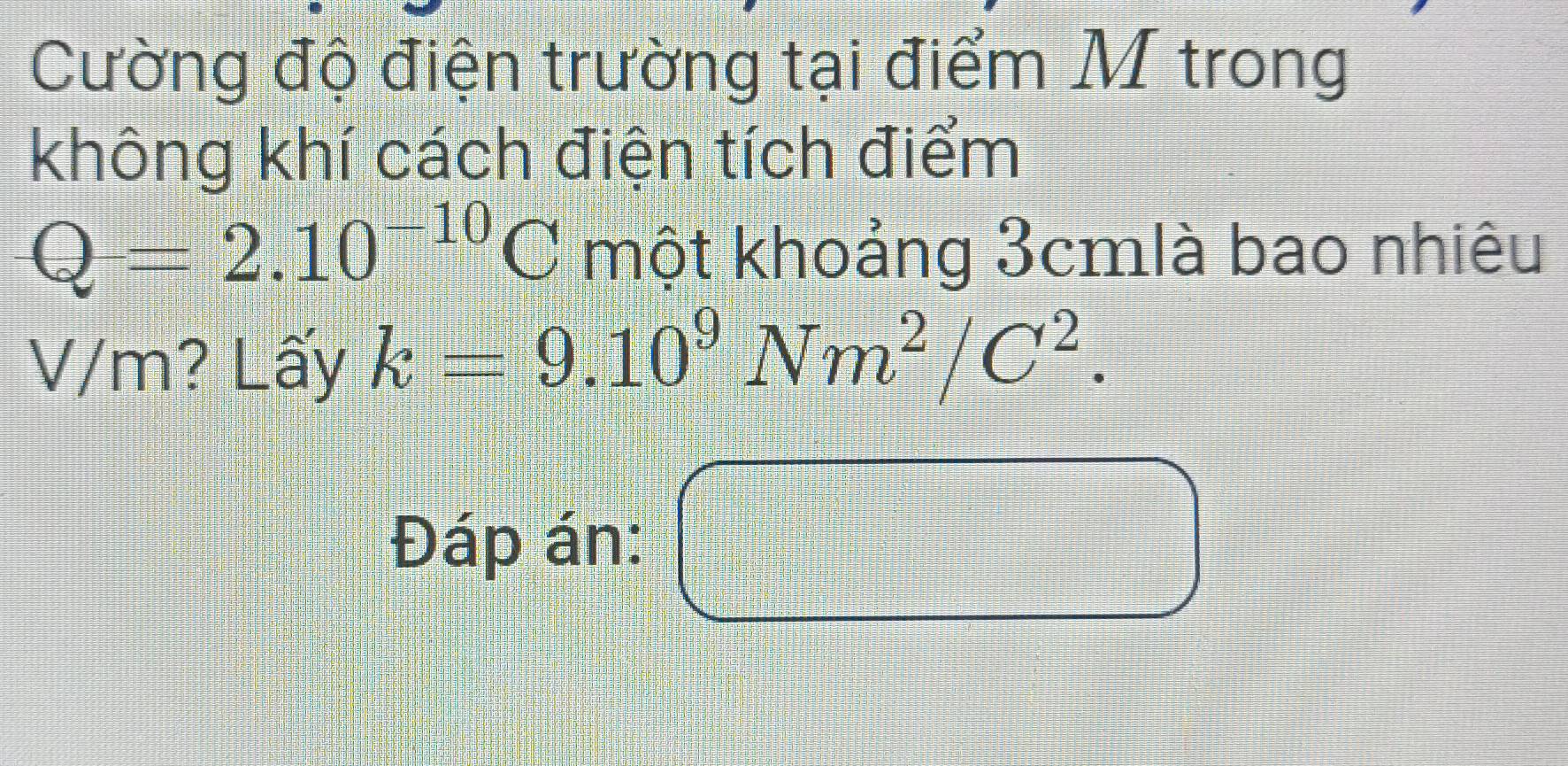 Cường độ điện trường tại điểm M trong 
không khí cách điện tích điểm
Q=2.10^(-10)C một khoảng 3cmlà bao nhiêu
V/m? Lấy k=9.10^9Nm^2/C^2. 
Đáp án: □