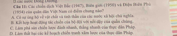 .các nước Đông Dương.
* Câu 11: Các chiến dịch Việt Bắc (1947), Biên giới (1950) và Điện Biên Phủ
(1954) của quân dân Việt Nam có điểm chung nào?
A. Có sự ủng hộ về vật chất và tinh thần của các nước xã hội chủ nghĩa.
B. Kết hợp hoạt động tác chiến của bộ đội với nổi dậy của quần chúng.
C. Làm phá sản chiến lược đánh nhanh, thắng nhanh của thực dân Pháp.
D. Làm thất bại các kế hoạch chiến tranh xâm lược của thực dân Pháp.