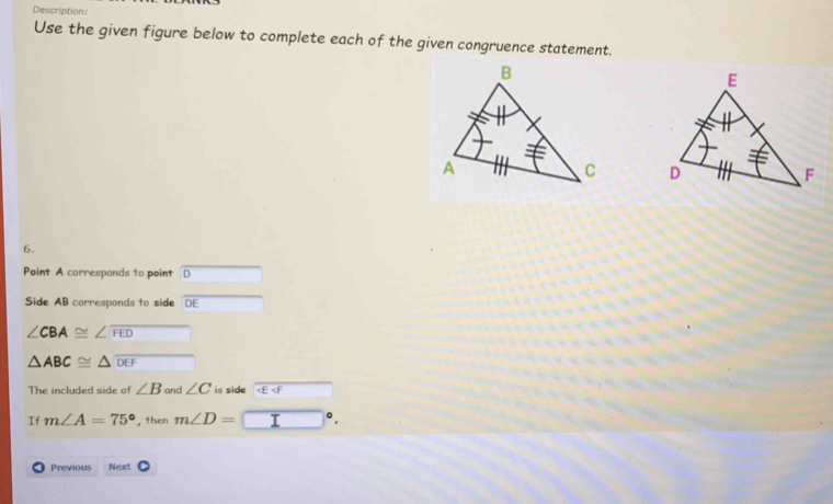 Description: 
Use the given figure below to complete each of the given congruence statement. 

6. 
Point A corresponds to point D
Side AB corresponds to side DE
∠ CBA≌ ∠ widehat FED
△ ABC≌ △ overline DEF
The included side of ∠ B and ∠ C is side F 
If m∠ A=75° , then m∠ D=
Previous Next