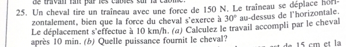 de travan fait par les cables sur la cabl 
25. Un cheval tire un traîneau avec une force de 150 N. Le traîneau se déplace horl- 
zontalement, bien que la force du cheval s'exerce à 30° au-dessus de l'horizontale. 
Le déplacement s’effectue à 10 km/h. (a) Calculez le travail accompli par le cheval 
après 10 min. (b) Quelle puissance fournit le cheval? 
de cm et la