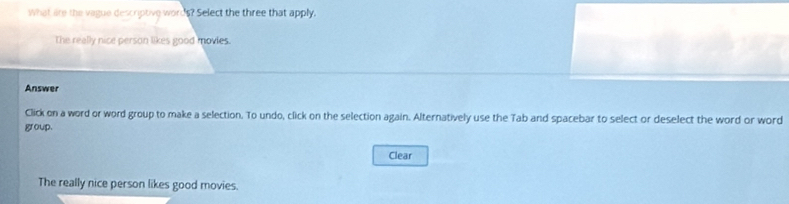 What are the vague descriptive words? Select the three that apply, 
The reelly nice person likes good movies. 
Answer 
Click on a word or word group to make a selection. To undo, click on the selection again. Alternatively use the Tab and spacebar to select or deselect the word or word 
group. 
Clear 
The really nice person likes good movies.