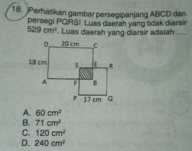 Perhätikan gambar persegipanjang ABCD dan
persegi PQRS! Luas daerah yang tidak diarsir
529cm^2. Luas daerah yang diarsir adalah ....
A. 60cm^2
B. 71cm^2
C. 120cm^2
D. 240cm^2