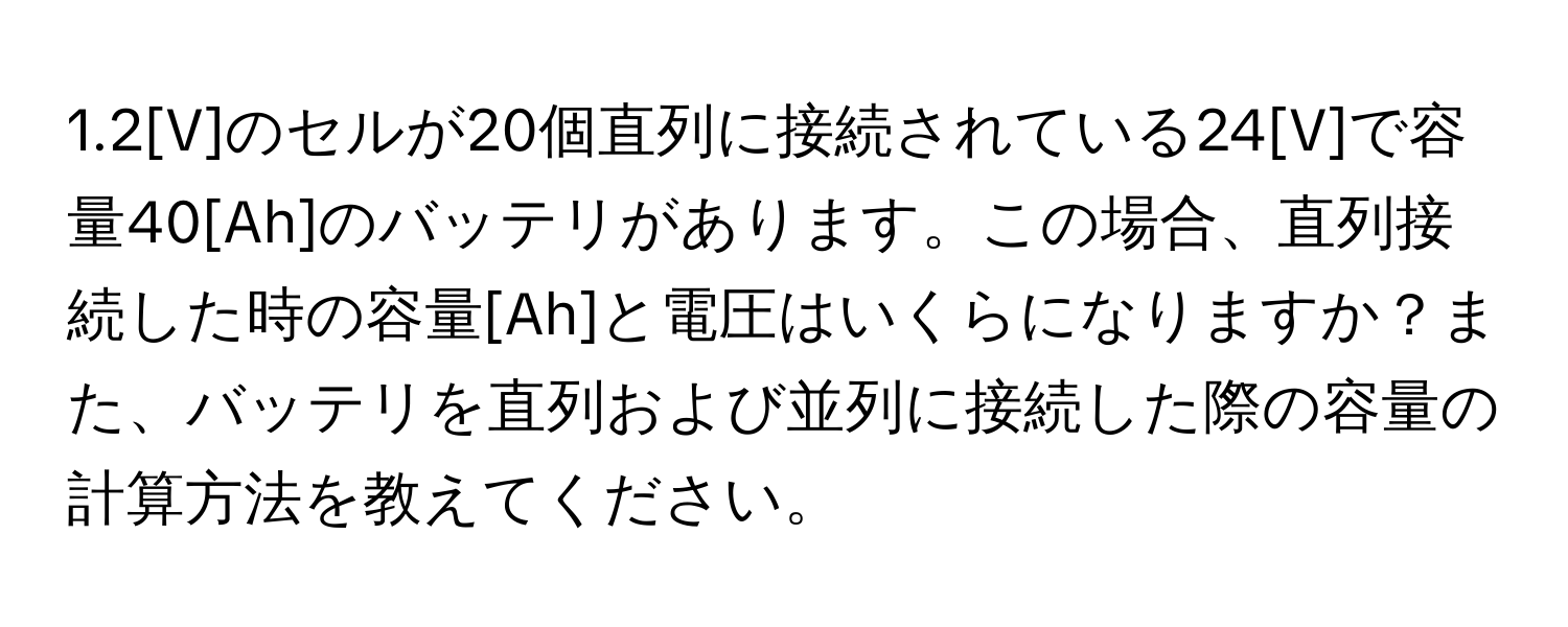 1.2[V]のセルが20個直列に接続されている24[V]で容量40[Ah]のバッテリがあります。この場合、直列接続した時の容量[Ah]と電圧はいくらになりますか？また、バッテリを直列および並列に接続した際の容量の計算方法を教えてください。