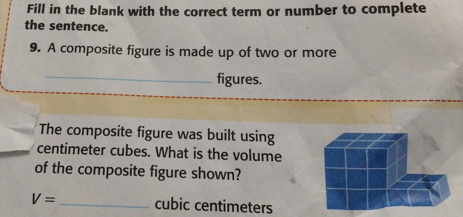 Fill in the blank with the correct term or number to complete 
the sentence. 
9. A composite figure is made up of two or more 
_figures. 
The composite figure was built using
centimeter cubes. What is the volume 
of the composite figure shown?
V= _ cubic centimeters