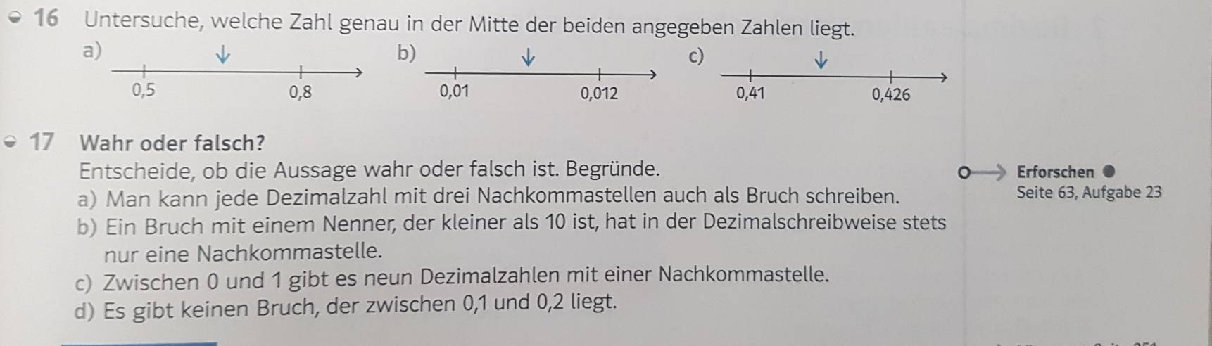 Untersuche, welche Zahl genau in der Mitte der beiden angegeben Zahlen liegt.
b)
c
17 Wahr oder falsch?
Entscheide, ob die Aussage wahr oder falsch ist. Begründe. Erforschen
C
a) Man kann jede Dezimalzahl mit drei Nachkommastellen auch als Bruch schreiben. Seite 63, Aufgabe 23
b) Ein Bruch mit einem Nenner, der kleiner als 10 ist, hat in der Dezimalschreibweise stets
nur eine Nachkommastelle.
c) Zwischen 0 und 1 gibt es neun Dezimalzahlen mit einer Nachkommastelle.
d) Es gibt keinen Bruch, der zwischen 0, 1 und 0, 2 liegt.