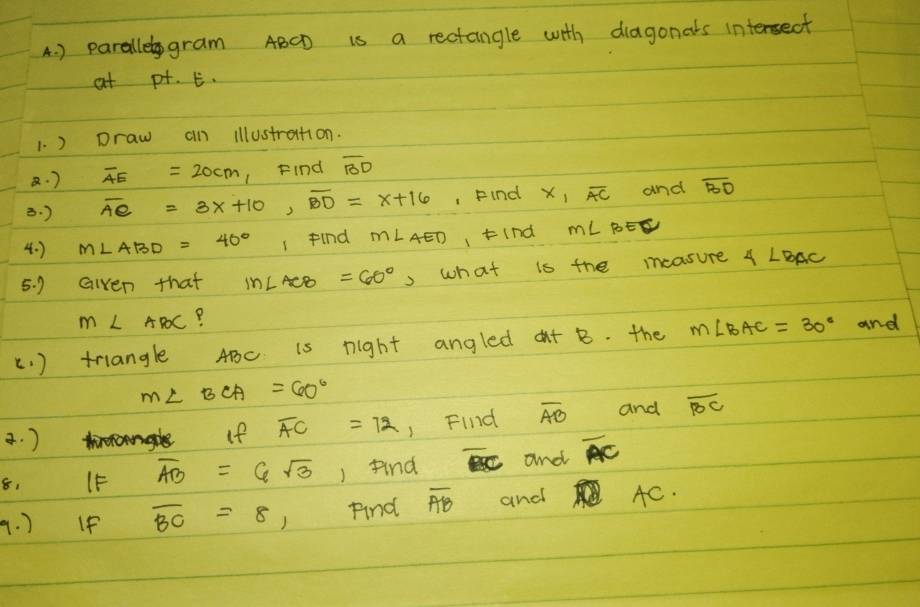 ) paralle gram ABCD is a rectangle with diagonals intersect 
at pt. E. 
1. ) Draw an illustrattion. 
· ) overline AE=20cm 1Find overline BD
B. ) overline AC=3x+10, overline BD=x+16 , Find x_1overline AC and overline BD
4. ) m∠ ABD=40° 1 find m∠ AED I tInd mLBE
5. 9 Given that In∠ ACB=60° , what is the measure 4∠ BAC
m∠ ABC P 
(. ) triangle ABC is night angled aut B. the m∠ BAC=30° and
m∠ BCA=60°
a. ) If overline AC=72 1 Find overline AB and overline BC
8, IF overline AB=6sqrt(3) ) find and overline AC
9. ) If overline BC=8 )Find overline AB and AC.