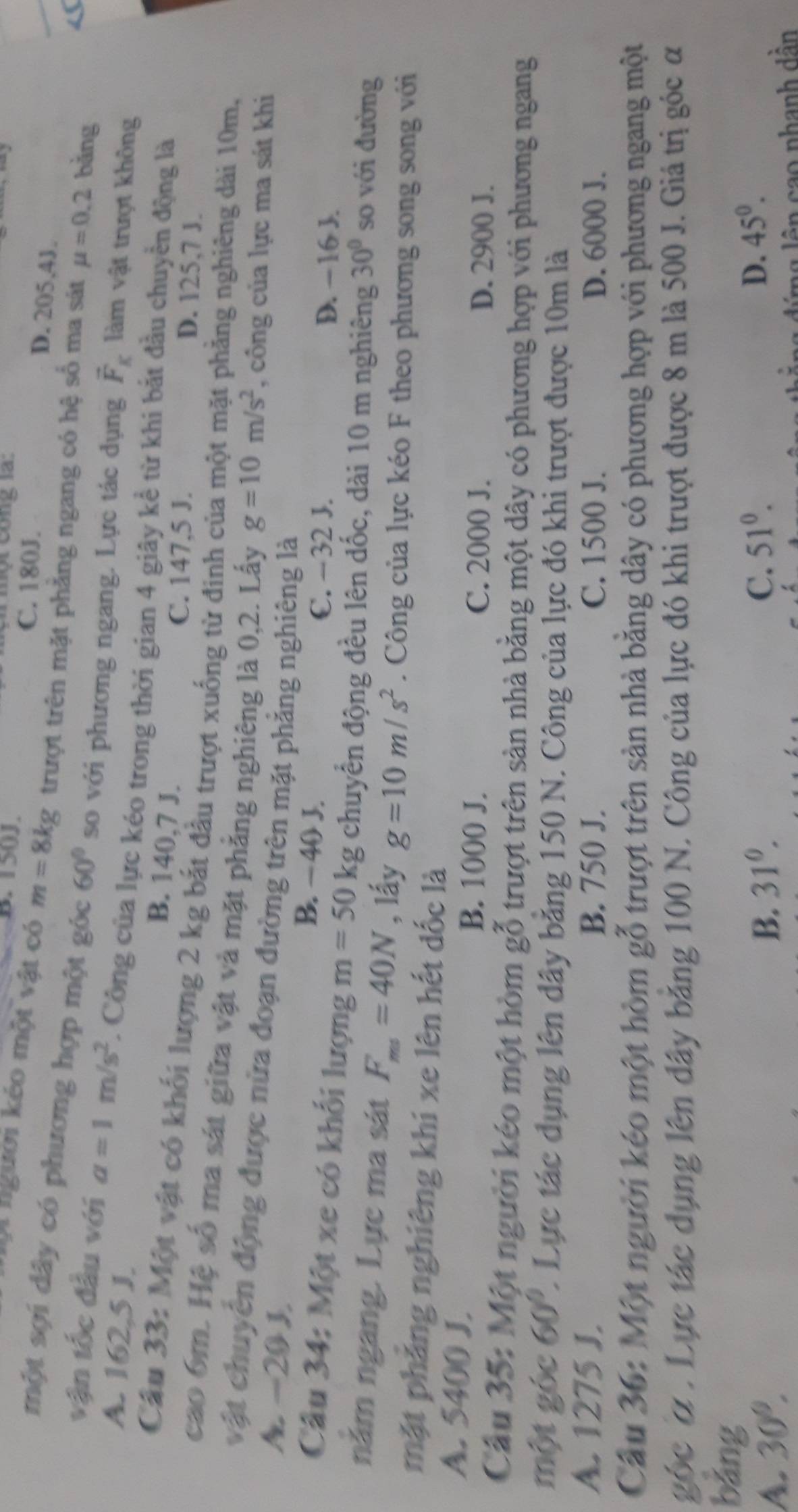 một công la:
B. 150J. C. 180J.
D. 205,4J.
Oi người kéo một vật có m=8kg trượt trên mặt phẳng ngang có hệ số ma sát mu =0.2 bǎng
một sợi dây có phương hợp một góc 60° so với phương ngang. Lực tác dụng vector F_K làm vật trượt không
vận tốc đầu với a=1m/s^2. Công của lực kéo trong thời gian 4 giây kể từ khi bắt đầu chuyển động là
A. 162,5 J. B. 140,7 J.
C. 147,5 J. D. 125,7 J.
Cầu 33: Một vật có khối lượng 2 kg bắt đầu trượt xuống từ đinh của một mặt phẳng nghiêng dài 10m,
cao 6m. Hệ số ma sát giữa vật và mặt phẳng nghiêng là 0,2. Lấy g=10m/s^2 , công của lực ma sát khi
vật chuyên động được nửa đoạn đường trên mặt phẳng nghiêng là
A. -20 J, B. − 40 J.
C. −32 J. D. - 16 J.
Câu 34: Một xe có khối lượng m=50kg chuyển động đều lên dốc, dài 10 m nghiêng 30° so với đường
năm ngang. Lực ma sát F_ms=40N , lấy g=10m/s^2. Công của lực kéo F theo phương song song với
mặt phẳng nghiêng khi xe lên hết dốc là
A. 5400 J. B. 1000 J. C. 2000 J.
D. 2900 J.
Cầu 35: Một người kéo một hòm gỗ trượt trên sản nhà bằng một dây có phương hợp với phương ngang
một góc 60°. Lực tác dụng lên dây băng 150 N. Công của lực đó khi trượt được 10m là
A. 1275 J. B. 750 J. C. 1500 J. D. 6000 J.
Cầu 36: Một người kéo một hòm gỗ trượt trên sản nhà băng dây có phương hợp với phương ngang một
góc ở . Lực tác dụng lên đây băng 100 N. Công của lực đó khi trượt được 8 m là 500 J. Giá trị góc α
bǎng 51^0.
A. 30°.
B. 31^0. C. D. 45°.
n  d ng l ên  cao nhanh dần