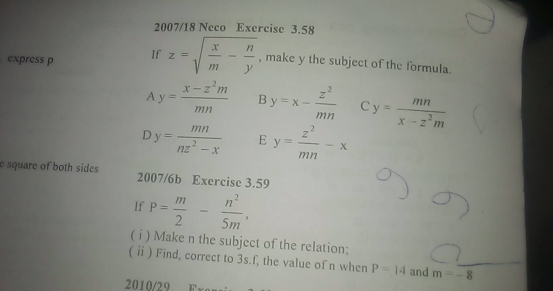 2007/18 Neco Exercise 3.58
express p
If z=sqrt(frac x)m- n/y  , make y the subject of the formula.
A y= (x-z^2m)/mn  B y=x- z^2/mn  C y= mn/x-z^2m 
D y= mn/nz^2-x  E y= z^2/mn -x
e square of both sides 
2007/6b Exercise 3.59
If P= m/2 - n^2/5m , 
( i ) Make n the subject of the relation;
(ⅱ ) Find, correct to 3s.f, the value of n when P=14 and m=-8
2010/29