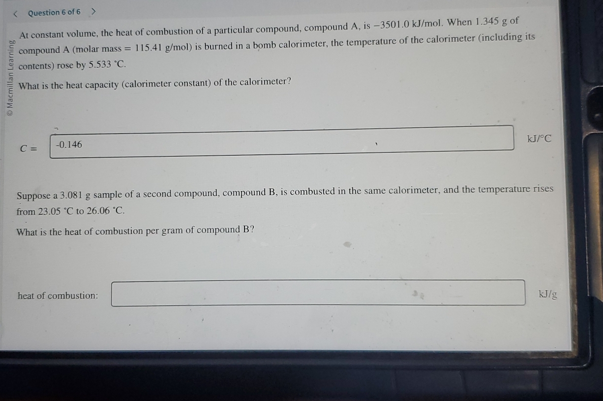 At constant volume, the heat of combustion of a particular compound, compound A, is −3501.0 kJ/mol. When 1.345 g of 
compound A (molar mass=115.41g/mol) ) is burned in a bomb calorimeter, the temperature of the calorimeter (including its 
C contents) rose by 5.533°C. 
5 What is the heat capacity (calorimeter constant) of the calorimeter?
C= | -0.146
□ ,□ kJ/°C
Suppose a 3.081 g sample of a second compound, compound B, is combusted in the same calorimeter, and the temperature rises 
from 23.05°C to 26.06°C. 
What is the heat of combustion per gram of compound B? 
heat of combustion: □ kJ/g