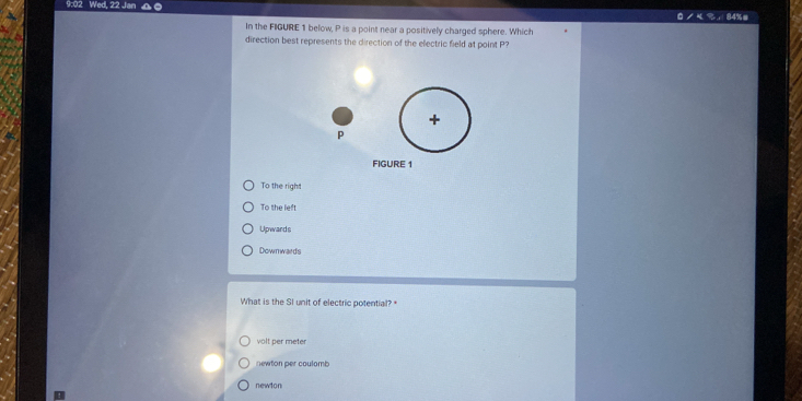 9:02 Wed, 22 Jan
/%，84%#
In the FIGURE 1 below, P is a point near a positively charged sphere. Which
direction best represents the direction of the electric field at point P?
+
p
FIGURE 1
To the righ
To the left
Upwards
Downwards
What is the SI unit of electric potential? "
volt per meter
newton per coulomb
newton