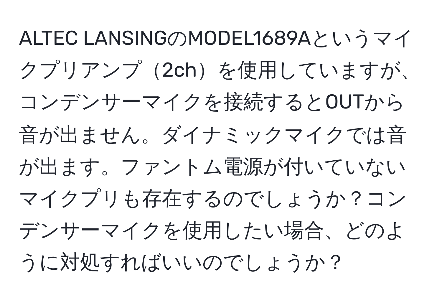 ALTEC LANSINGのMODEL1689Aというマイクプリアンプ2chを使用していますが、コンデンサーマイクを接続するとOUTから音が出ません。ダイナミックマイクでは音が出ます。ファントム電源が付いていないマイクプリも存在するのでしょうか？コンデンサーマイクを使用したい場合、どのように対処すればいいのでしょうか？