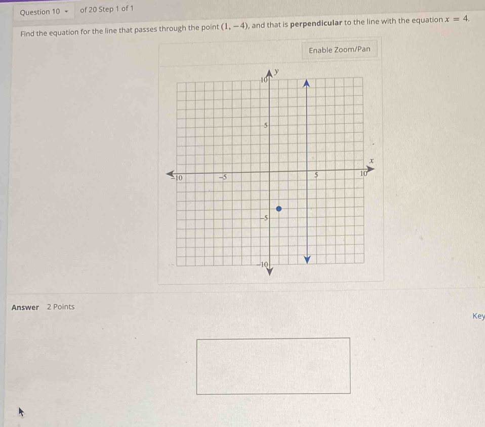 Find the equation for the line that passes through the point (1,-4) , and that is perpendicular to the line with the equation x=4. 
Enable Zoom/Pan 
Answer 2 Points 
Key