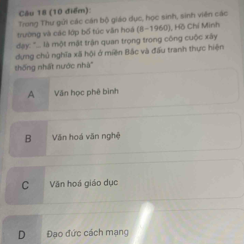 Trong Thư gửi các cán bộ giáo dục, học sinh, sinh viên các
trường và các lớp bố túc văn hoá (8-1960), Hồ Chí Minh
day: "... là một mặt trận quan trọng trong công cuộc xây
dựng chủ nghĩa xã hội ở miền Bắc và đấu tranh thực hiện
thống nhất nước nhà''
A Văn học phê bình
B Văn hoá văn nghệ
C Văn hoá giáo dục
D Đạo đức cách mạng