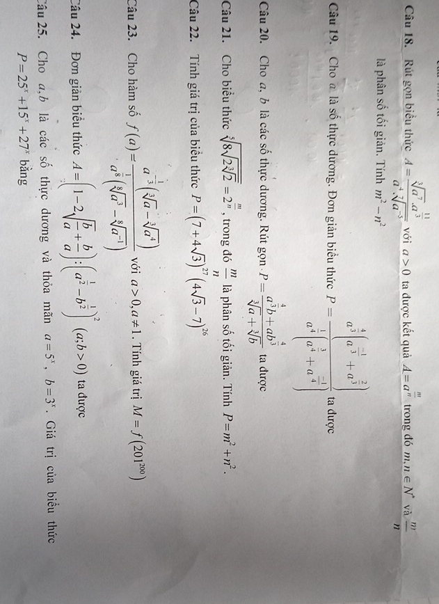 Rút gọn biểu thức A=frac sqrt[3](a^7)· a^(frac 11)3a^4· sqrt[7](a^(-5)) với a>0 ta được kết quả A=a^(frac m)n trong đó m,n∈ N^* và  m/n 
là phân số tối giản. Tính m^2-n^2
Câu 19. Cho a là số thực dương. Đơn giản biểu thức P=frac a^(frac 4)3(a^(frac -1)3+a^(frac 2)3)a^(frac 1)3(a^(frac 1)3+a^(frac -1)4) ta được
Câu 20. Cho a, b là các số thực dương. Rút gọn P=frac a^(frac 4)3b+ab^(frac 4)3sqrt[3](a)+sqrt[3](b) ta được
Câu 21. Cho biểu thức sqrt[5](8sqrt 2sqrt [3]2)=2^(frac m)n , trong đó  m/n  là phân số tối giản. Tính P=m^2+n^2.
Câu 22. Tính giá trị của biểu thức P=(7+4sqrt(3))^27(4sqrt(3)-7)^26
Câu 23. Cho hàm số f(a)=frac a^(-frac 1)3(sqrt[3](a)-sqrt[3](a^4))a^(frac 1)3(sqrt[3](a^3)-sqrt[4](a^(-1))) với a>0,a!= 1. Tính giá trị M=f(201^(200))
Câu 24.  Đơn giản biểu thức A=(1-2sqrt(frac b)a+ b/a ):(a^(frac 1)2-b^(frac 1)2)^2(a;b>0) ta được
Câu 25. Cho a,b là các số thực dương và thỏa mãn a=5^x,b=3^x. Giá trị của biểu thức
P=25^x+15^x+27^x bằng