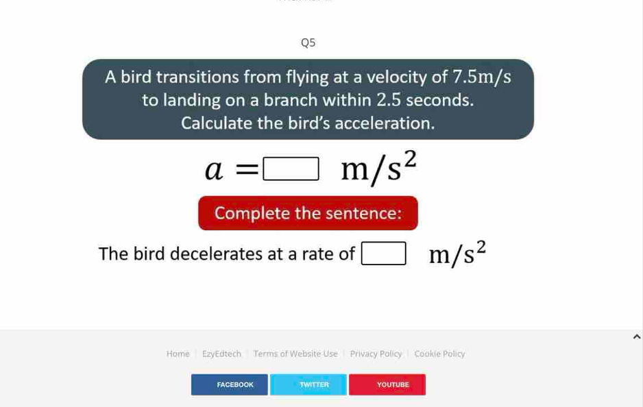 A bird transitions from flying at a velocity of 7.5m/s
to landing on a branch within 2.5 seconds. 
Calculate the bird's acceleration.
a=□ m/s^2
Complete the sentence: 
The bird decelerates at a rate of □ m/s^2
Home EzyEdtech Terms of Website Use Privacy Policy Cookie Policy 
FACEBOOK TWITTER YOUTUBE