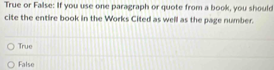 True or False: If you use one paragraph or quote from a book, you should
cite the entire book in the Works Cited as well as the page number.
True
False