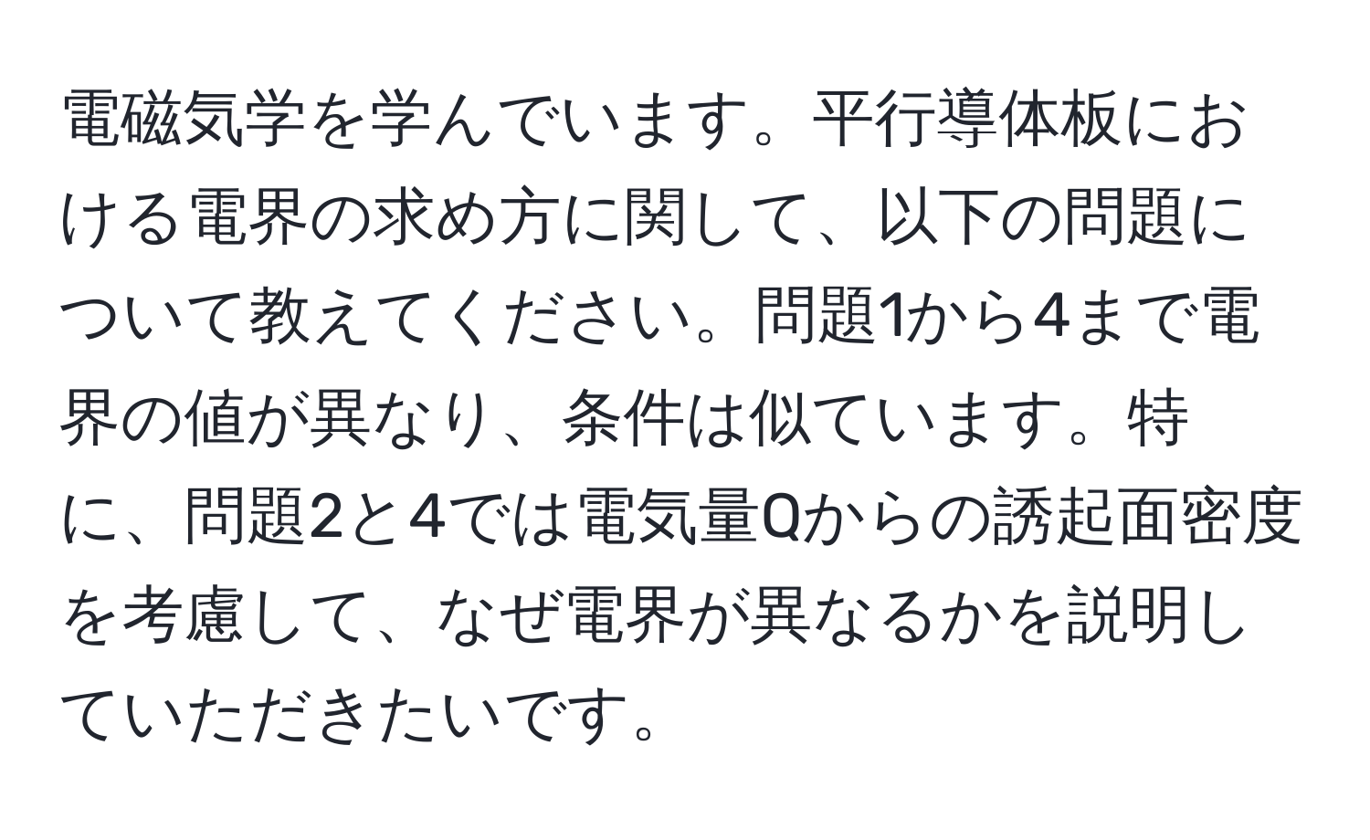 電磁気学を学んでいます。平行導体板における電界の求め方に関して、以下の問題について教えてください。問題1から4まで電界の値が異なり、条件は似ています。特に、問題2と4では電気量Qからの誘起面密度を考慮して、なぜ電界が異なるかを説明していただきたいです。