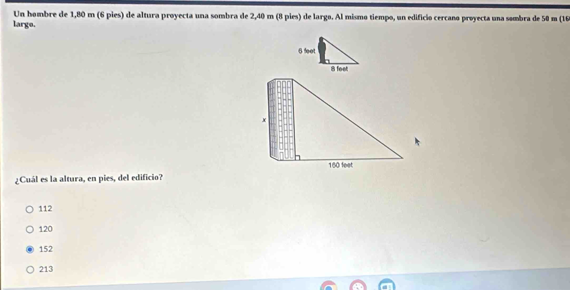 Un hombre de 1,80 m (6 pies) de altura proyecta una sombra de 2,40 m (8 pies) de largo. Al mismo tiempo, un edificio cercano proyecta una sombra de 50 m (16
largo.
¿Cuál es la altura, en pies, del edificio?
112
120
152
213